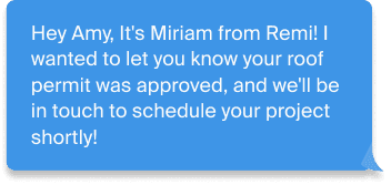 Message from Remi: Hey Amy, it\u2019s Miriam from Remi! Your roof permit was approved and we\u2019ll be in touch to schedule shortly.